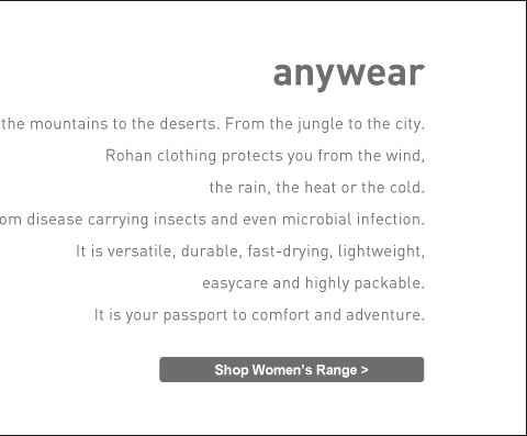 From the mountains to the deserts. From the jungle to the city. Rohan clothing protects you from the wind, the rain, the heat or the cold. Shop Women's Range.
