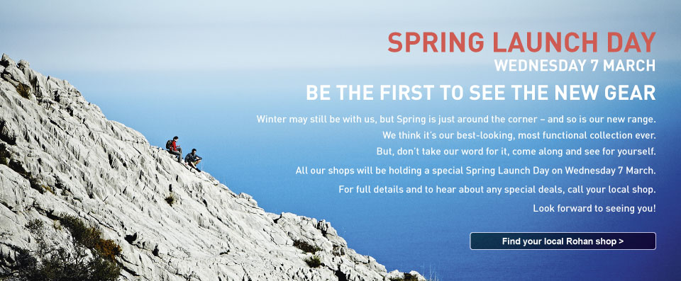 Be the first to see the new gear. All our shops will be holding a special Spring Launch Day on Wednesday 7 March. For full details and to hear about any special deals, call your local shop. Find your local Rohan shop.